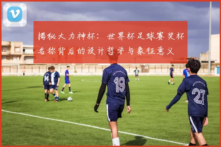 揭秘大力神杯：世界杯足球赛奖杯名称背后的设计哲学与象征意义