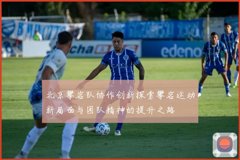 北京攀岩队协作创新探索攀岩运动新局面与团队精神的提升之路