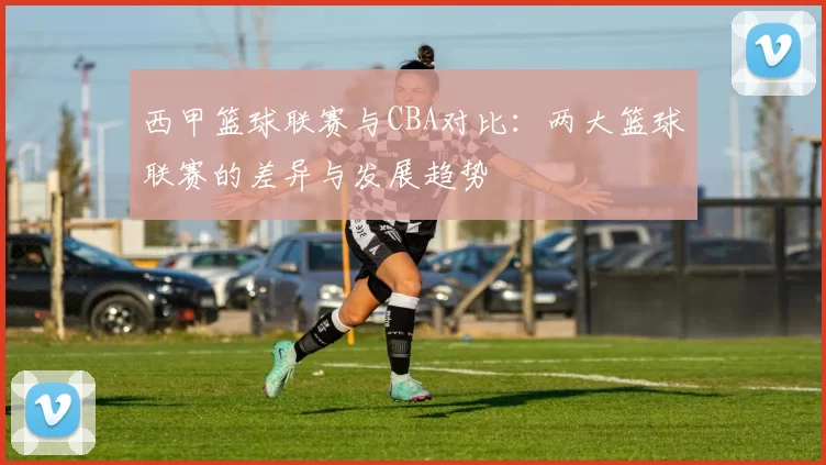 西甲篮球联赛与CBA对比：两大篮球联赛的差异与发展趋势
