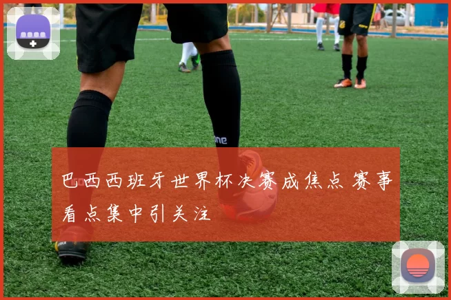巴西西班牙世界杯决赛成焦点 赛事看点集中引关注