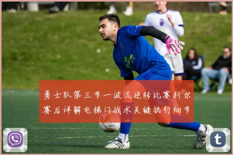 勇士队第三节一波流逆转比赛科尔赛后详解电梯门战术关键执行细节