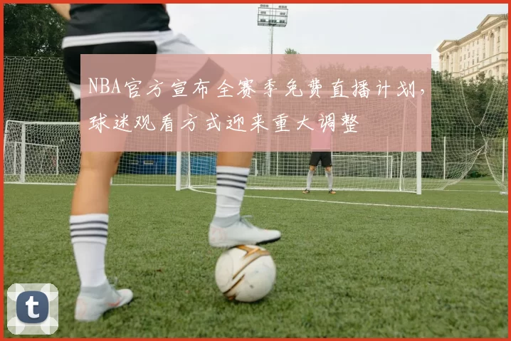 NBA官方宣布全赛季免费直播计划,球迷观看方式迎来重大调整