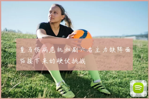 皇马伤病危机加剧六名主力缺阵面临接下来的硬仗挑战