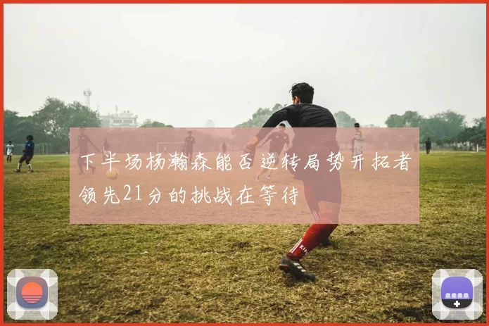 下半场杨瀚森能否逆转局势开拓者领先21分的挑战在等待