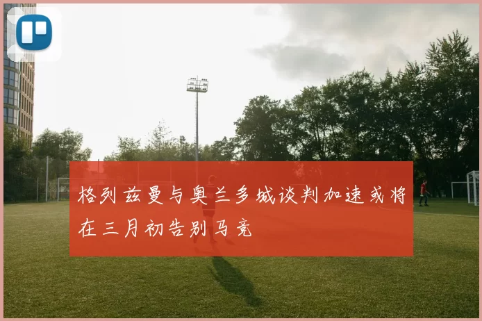 格列兹曼与奥兰多城谈判加速或将在三月初告别马竞