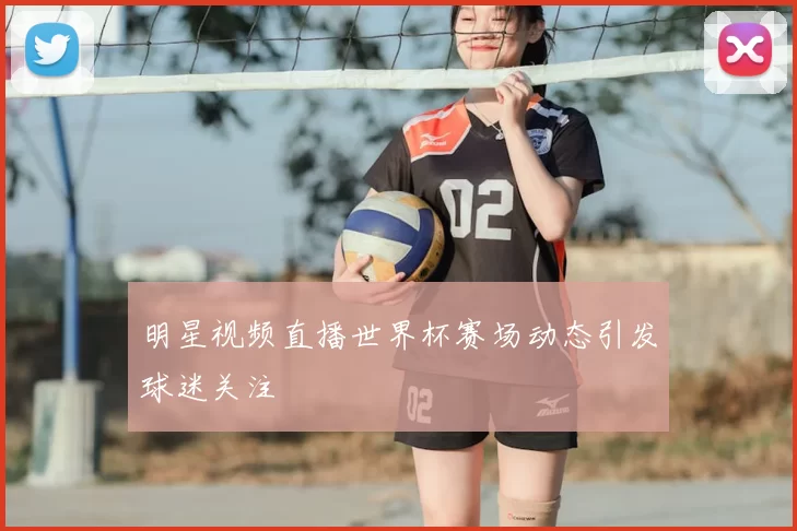 明星视频直播世界杯赛场动态引发球迷关注