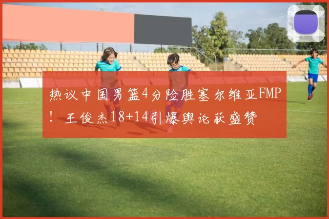 热议中国男篮4分险胜塞尔维亚FMP!王俊杰18+14引爆舆论获盛赞