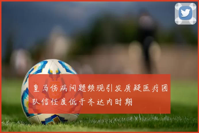 皇马伤病问题频现引发质疑医疗团队信任度低于齐达内时期