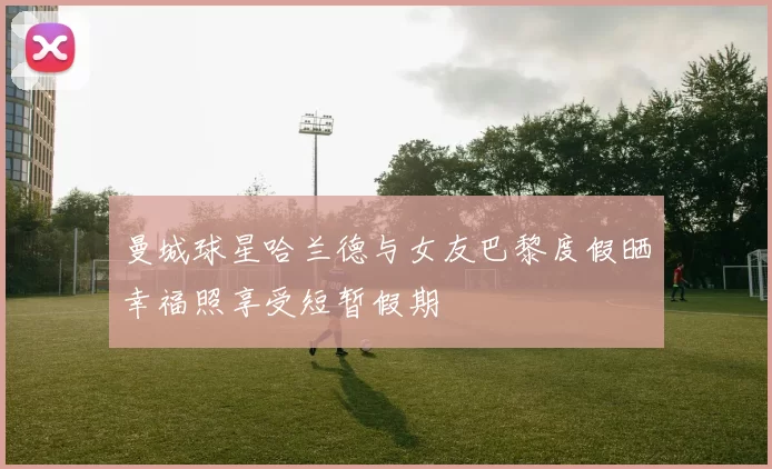 曼城球星哈兰德与女友巴黎度假晒幸福照享受短暂假期