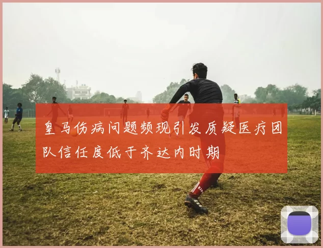 皇马伤病问题频现引发质疑医疗团队信任度低于齐达内时期