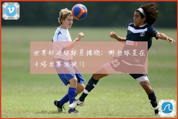 世界杯进球球员揭晓：哪些球星在卡塔尔赛场破门