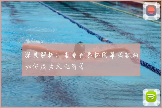 深度解析:南非世界杯闭幕式歌曲如何成为文化符号