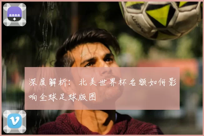 深度解析:北美世界杯名额如何影响全球足球版图