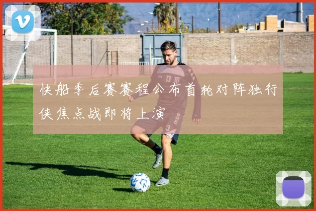快船季后赛赛程公布首轮对阵独行侠焦点战即将上演