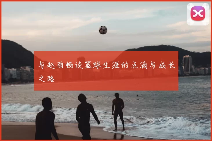 与赵丽畅谈篮球生涯的点滴与成长之路