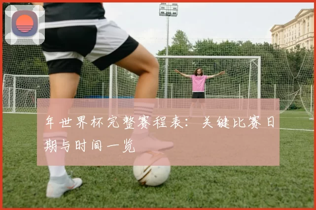 年世界杯完整赛程表:关键比赛日期与时间一览