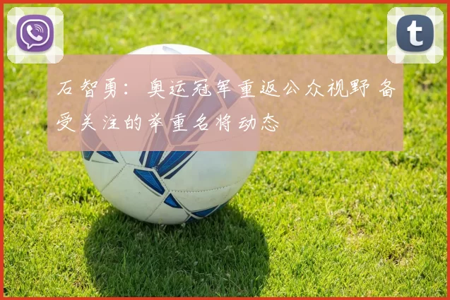 石智勇：奥运冠军重返公众视野 备受关注的举重名将动态