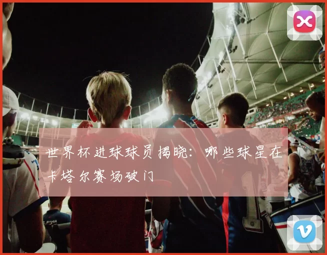 世界杯进球球员揭晓:哪些球星在卡塔尔赛场破门