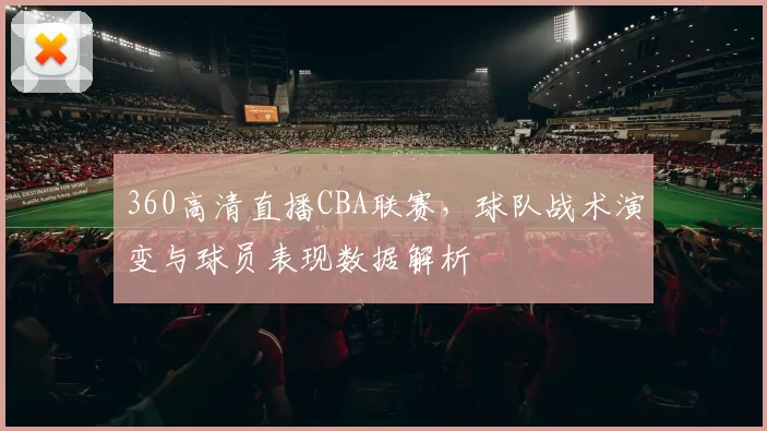 360高清直播CBA联赛,球队战术演变与球员表现数据解析
