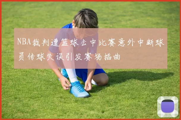 NBA裁判遭篮球击中比赛意外中断球员传球失误引发赛场插曲