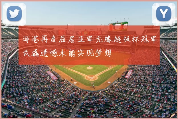 海港再度屈居亚军无缘超级杯冠军武磊遗憾未能实现梦想
