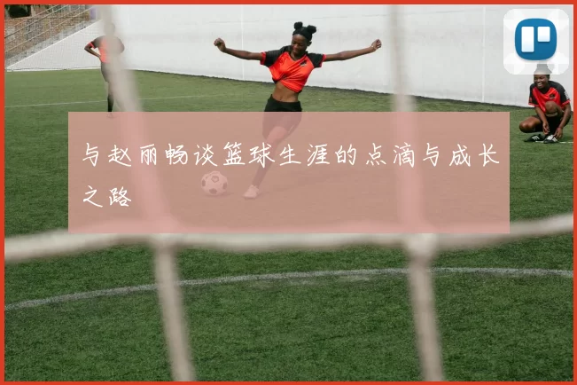 与赵丽畅谈篮球生涯的点滴与成长之路