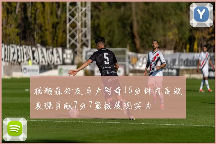 杨瀚森好友马卢阿奇16分钟内高效表现贡献7分7篮板展现实力
