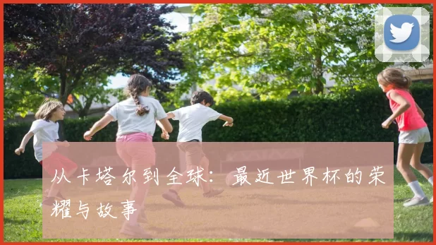 从卡塔尔到全球:最近世界杯的荣耀与故事