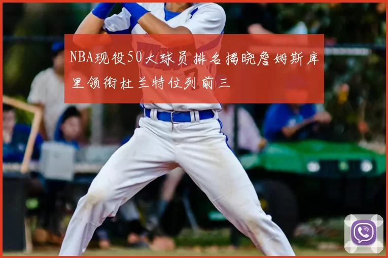 NBA现役50大球员排名揭晓詹姆斯库里领衔杜兰特位列前三