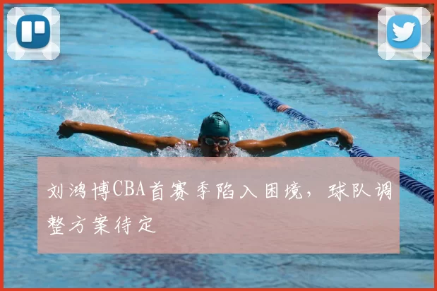 刘鸿博CBA首赛季陷入困境,球队调整方案待定
