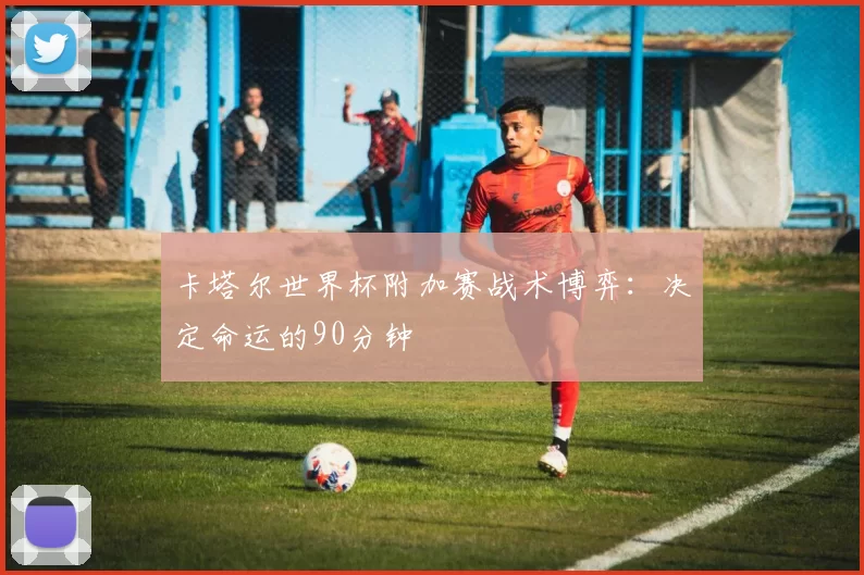卡塔尔世界杯附加赛战术博弈:决定命运的90分钟