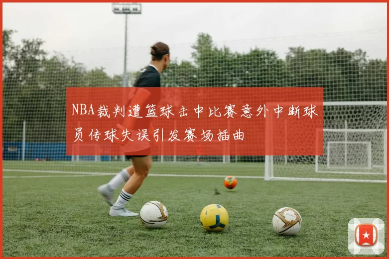 NBA裁判遭篮球击中比赛意外中断球员传球失误引发赛场插曲