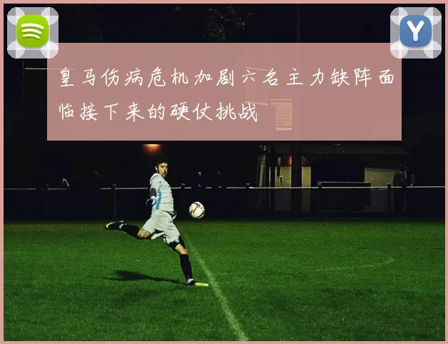 皇马伤病危机加剧六名主力缺阵面临接下来的硬仗挑战