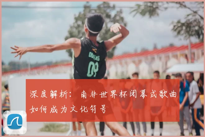 深度解析:南非世界杯闭幕式歌曲如何成为文化符号