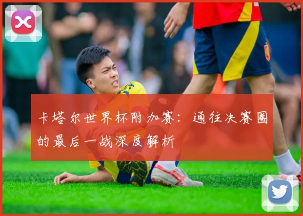 卡塔尔世界杯附加赛:通往决赛圈的最后一战深度解析